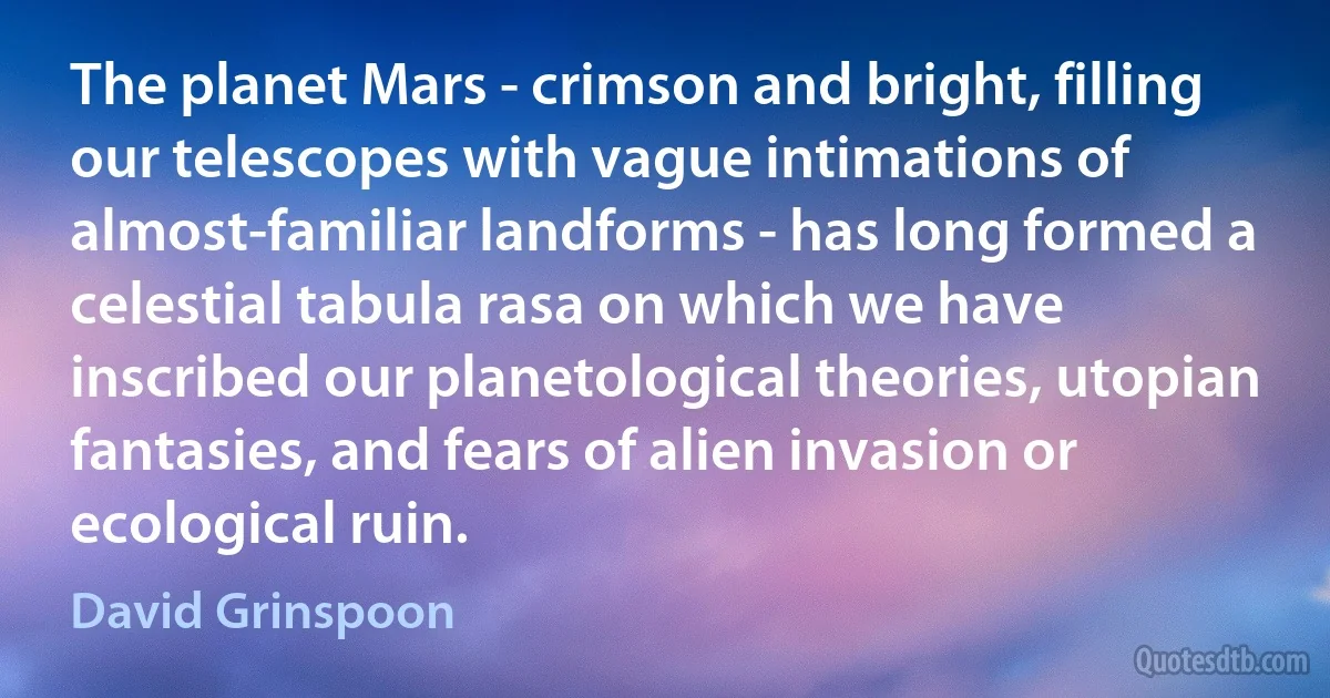 The planet Mars - crimson and bright, filling our telescopes with vague intimations of almost-familiar landforms - has long formed a celestial tabula rasa on which we have inscribed our planetological theories, utopian fantasies, and fears of alien invasion or ecological ruin. (David Grinspoon)