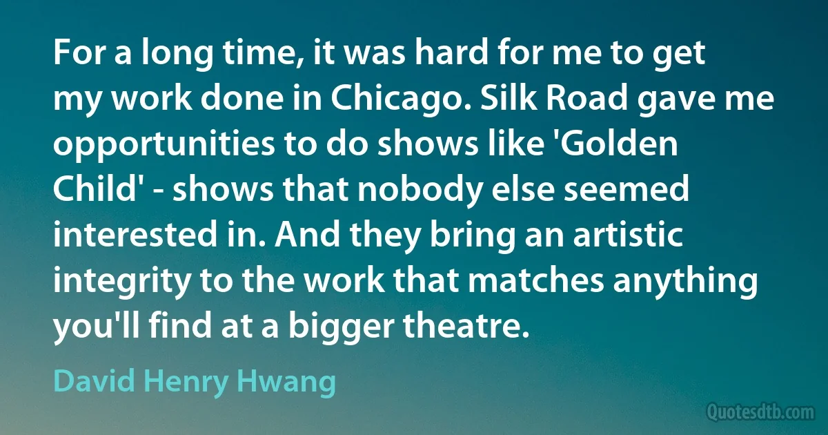 For a long time, it was hard for me to get my work done in Chicago. Silk Road gave me opportunities to do shows like 'Golden Child' - shows that nobody else seemed interested in. And they bring an artistic integrity to the work that matches anything you'll find at a bigger theatre. (David Henry Hwang)