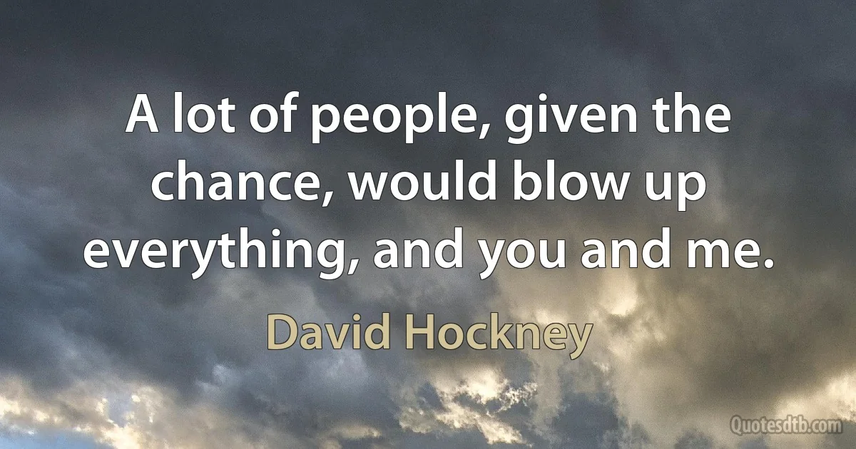 A lot of people, given the chance, would blow up everything, and you and me. (David Hockney)