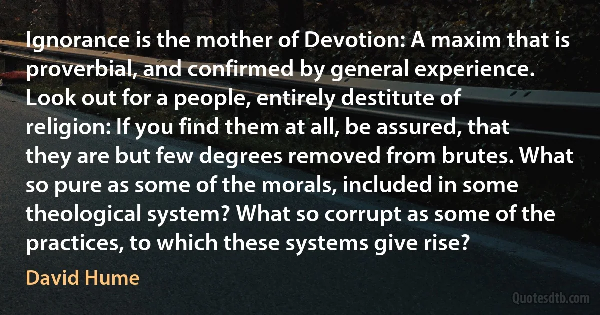 Ignorance is the mother of Devotion: A maxim that is proverbial, and confirmed by general experience. Look out for a people, entirely destitute of religion: If you find them at all, be assured, that they are but few degrees removed from brutes. What so pure as some of the morals, included in some theological system? What so corrupt as some of the practices, to which these systems give rise? (David Hume)