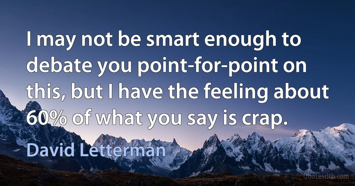 I may not be smart enough to debate you point-for-point on this, but I have the feeling about 60% of what you say is crap. (David Letterman)