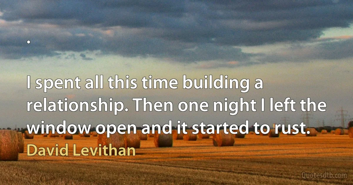 .

I spent all this time building a relationship. Then one night I left the window open and it started to rust. (David Levithan)