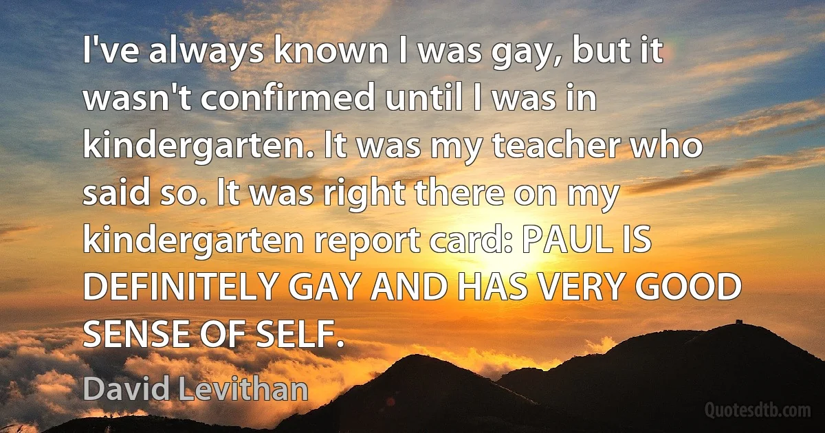 I've always known I was gay, but it wasn't confirmed until I was in kindergarten. It was my teacher who said so. It was right there on my kindergarten report card: PAUL IS DEFINITELY GAY AND HAS VERY GOOD SENSE OF SELF. (David Levithan)