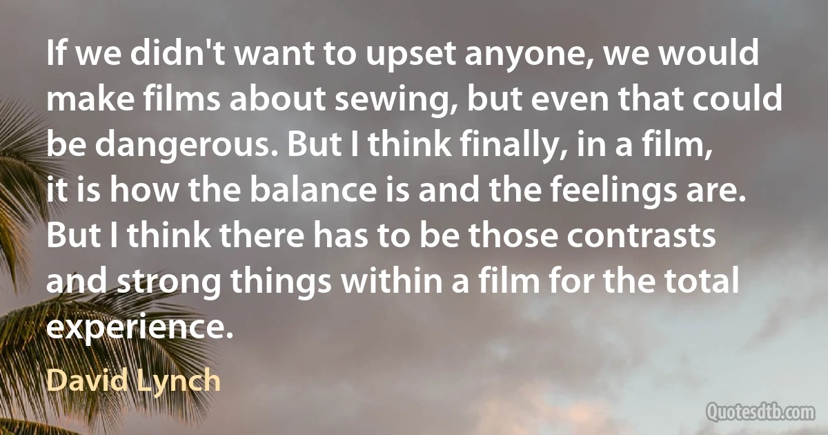 If we didn't want to upset anyone, we would make films about sewing, but even that could be dangerous. But I think finally, in a film, it is how the balance is and the feelings are. But I think there has to be those contrasts and strong things within a film for the total experience. (David Lynch)