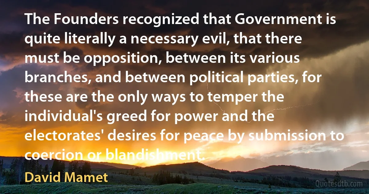 The Founders recognized that Government is quite literally a necessary evil, that there must be opposition, between its various branches, and between political parties, for these are the only ways to temper the individual's greed for power and the electorates' desires for peace by submission to coercion or blandishment. (David Mamet)