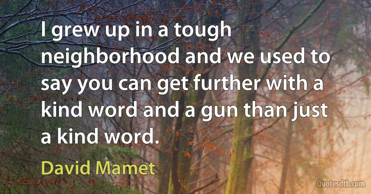 I grew up in a tough neighborhood and we used to say you can get further with a kind word and a gun than just a kind word. (David Mamet)