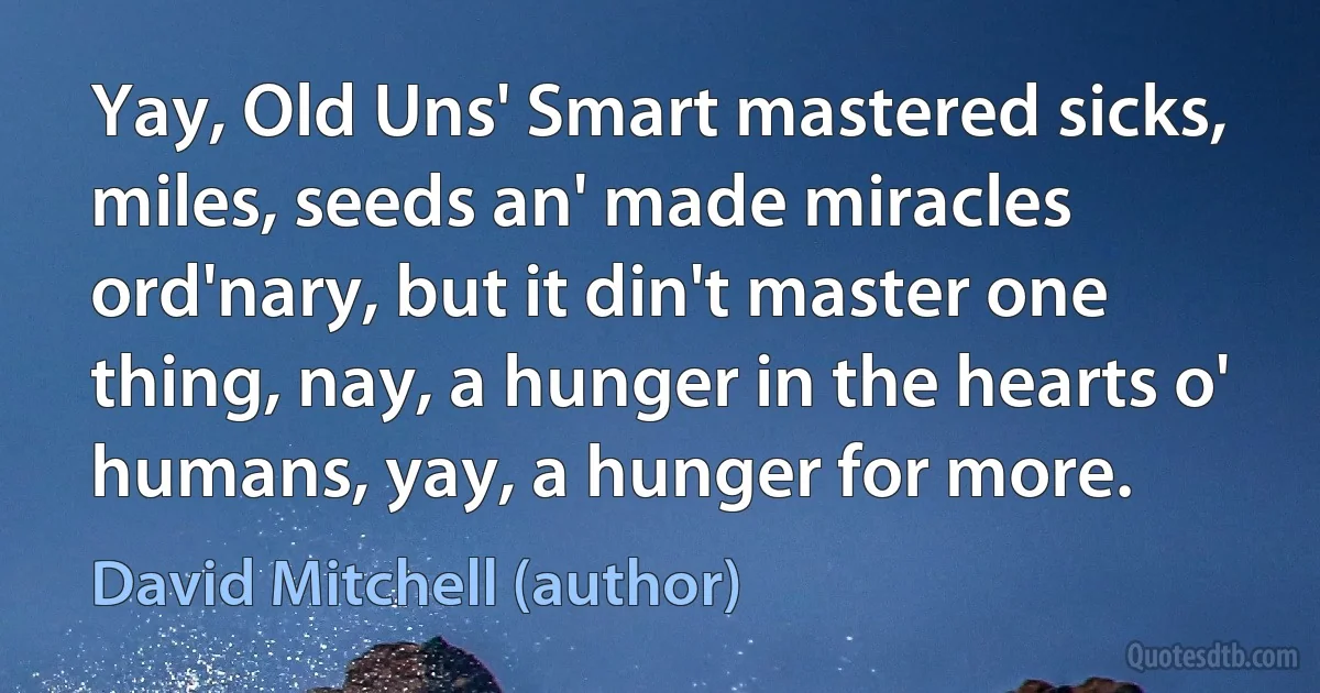 Yay, Old Uns' Smart mastered sicks, miles, seeds an' made miracles ord'nary, but it din't master one thing, nay, a hunger in the hearts o' humans, yay, a hunger for more. (David Mitchell (author))