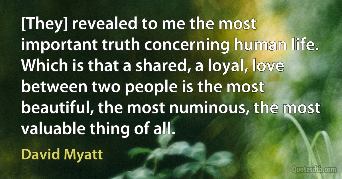 [They] revealed to me the most important truth concerning human life. Which is that a shared, a loyal, love between two people is the most beautiful, the most numinous, the most valuable thing of all. (David Myatt)