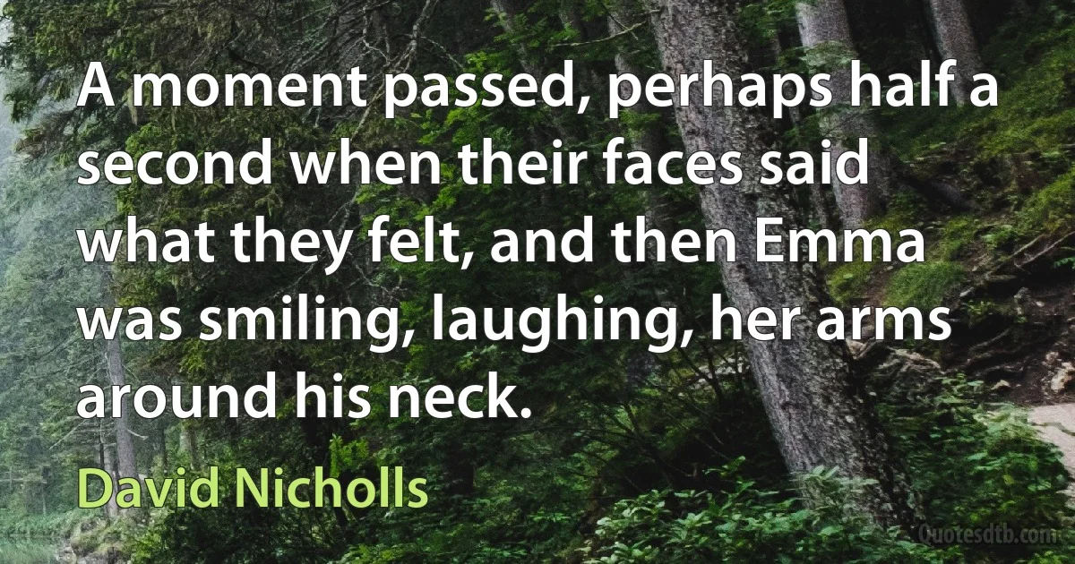 A moment passed, perhaps half a second when their faces said what they felt, and then Emma was smiling, laughing, her arms around his neck. (David Nicholls)