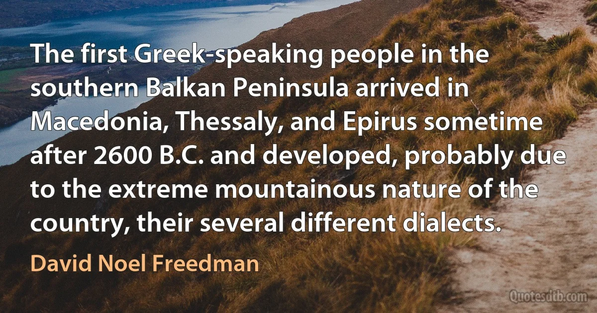 The first Greek-speaking people in the southern Balkan Peninsula arrived in Macedonia, Thessaly, and Epirus sometime after 2600 B.C. and developed, probably due to the extreme mountainous nature of the country, their several different dialects. (David Noel Freedman)