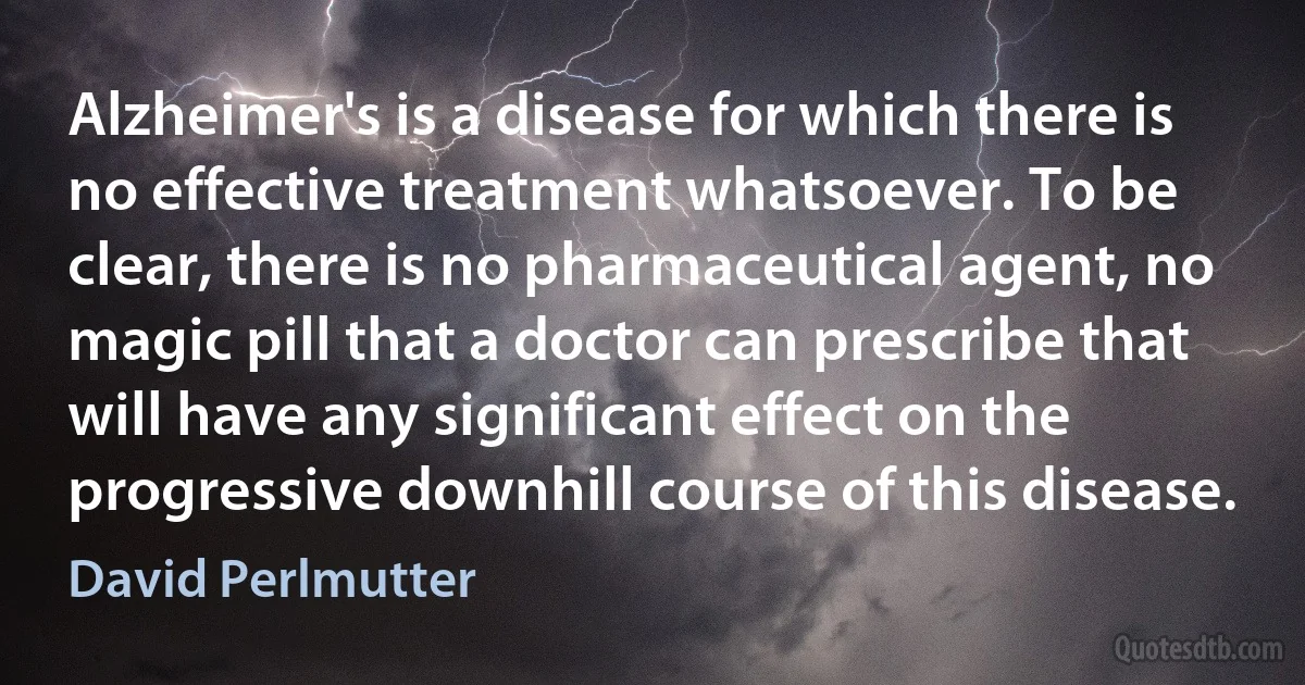 Alzheimer's is a disease for which there is no effective treatment whatsoever. To be clear, there is no pharmaceutical agent, no magic pill that a doctor can prescribe that will have any significant effect on the progressive downhill course of this disease. (David Perlmutter)