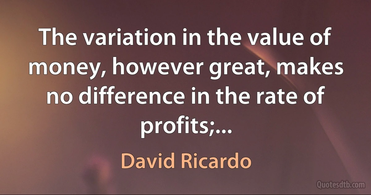 The variation in the value of money, however great, makes no difference in the rate of profits;... (David Ricardo)