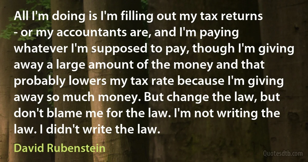 All I'm doing is I'm filling out my tax returns - or my accountants are, and I'm paying whatever I'm supposed to pay, though I'm giving away a large amount of the money and that probably lowers my tax rate because I'm giving away so much money. But change the law, but don't blame me for the law. I'm not writing the law. I didn't write the law. (David Rubenstein)