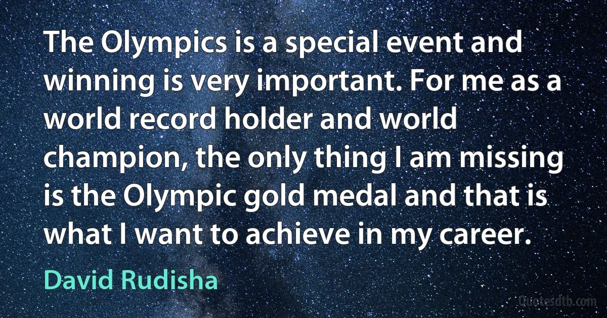 The Olympics is a special event and winning is very important. For me as a world record holder and world champion, the only thing I am missing is the Olympic gold medal and that is what I want to achieve in my career. (David Rudisha)