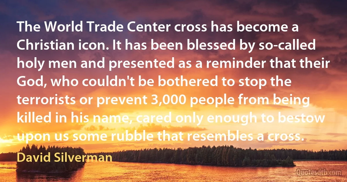 The World Trade Center cross has become a Christian icon. It has been blessed by so-called holy men and presented as a reminder that their God, who couldn't be bothered to stop the terrorists or prevent 3,000 people from being killed in his name, cared only enough to bestow upon us some rubble that resembles a cross. (David Silverman)