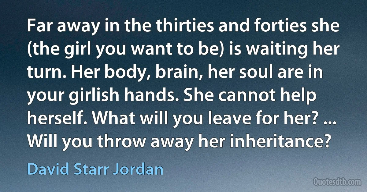 Far away in the thirties and forties she (the girl you want to be) is waiting her turn. Her body, brain, her soul are in your girlish hands. She cannot help herself. What will you leave for her? ... Will you throw away her inheritance? (David Starr Jordan)