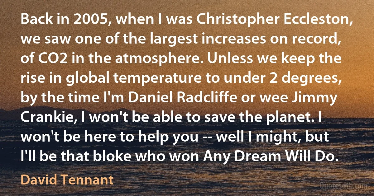 Back in 2005, when I was Christopher Eccleston, we saw one of the largest increases on record, of CO2 in the atmosphere. Unless we keep the rise in global temperature to under 2 degrees, by the time I'm Daniel Radcliffe or wee Jimmy Crankie, I won't be able to save the planet. I won't be here to help you -- well I might, but I'll be that bloke who won Any Dream Will Do. (David Tennant)