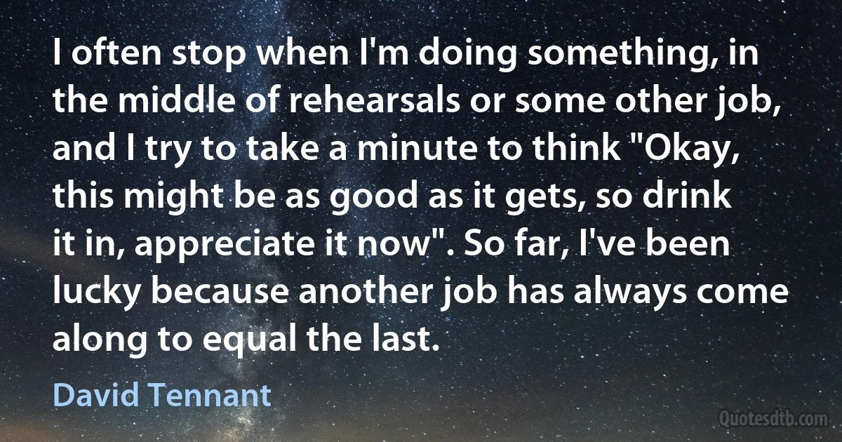 I often stop when I'm doing something, in the middle of rehearsals or some other job, and I try to take a minute to think "Okay, this might be as good as it gets, so drink it in, appreciate it now". So far, I've been lucky because another job has always come along to equal the last. (David Tennant)