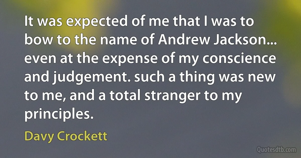 It was expected of me that I was to bow to the name of Andrew Jackson... even at the expense of my conscience and judgement. such a thing was new to me, and a total stranger to my principles. (Davy Crockett)