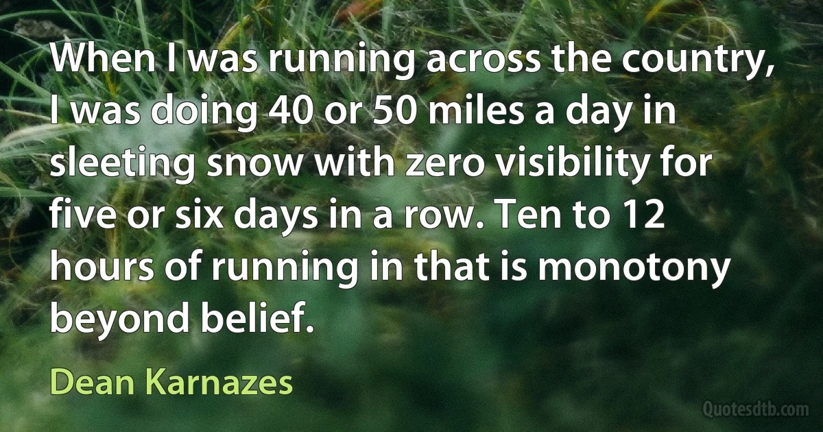 When I was running across the country, I was doing 40 or 50 miles a day in sleeting snow with zero visibility for five or six days in a row. Ten to 12 hours of running in that is monotony beyond belief. (Dean Karnazes)