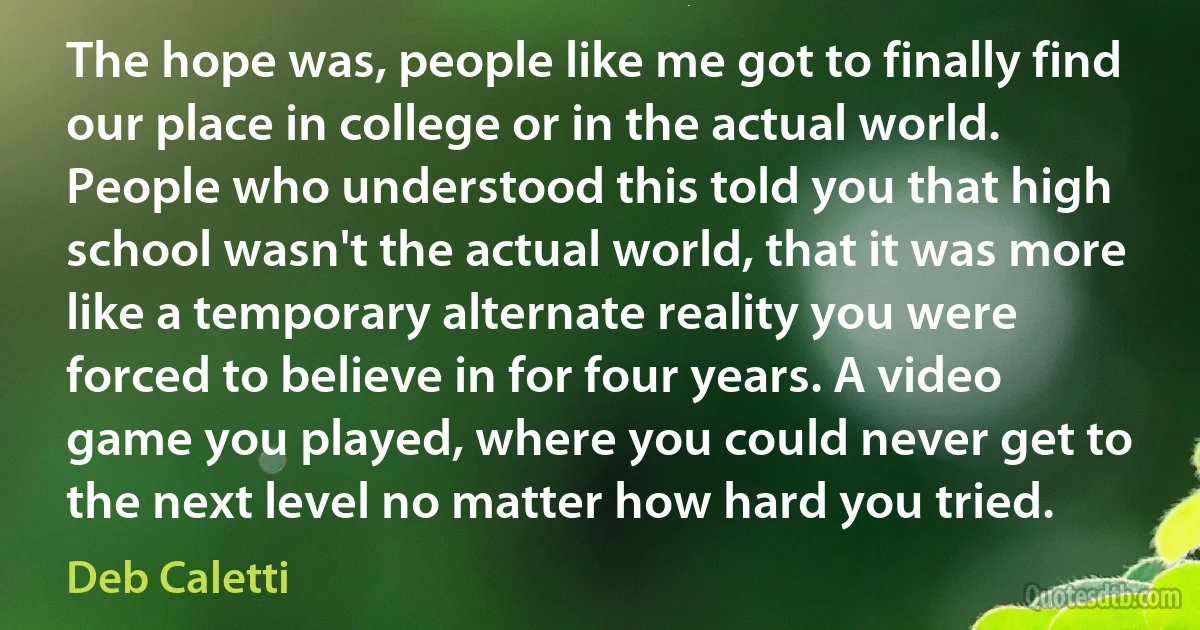 The hope was, people like me got to finally find our place in college or in the actual world. People who understood this told you that high school wasn't the actual world, that it was more like a temporary alternate reality you were forced to believe in for four years. A video game you played, where you could never get to the next level no matter how hard you tried. (Deb Caletti)