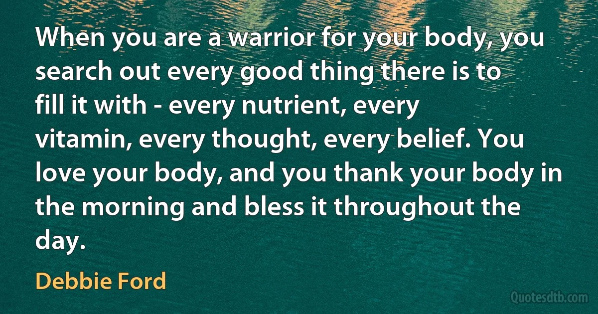 When you are a warrior for your body, you search out every good thing there is to fill it with - every nutrient, every vitamin, every thought, every belief. You love your body, and you thank your body in the morning and bless it throughout the day. (Debbie Ford)