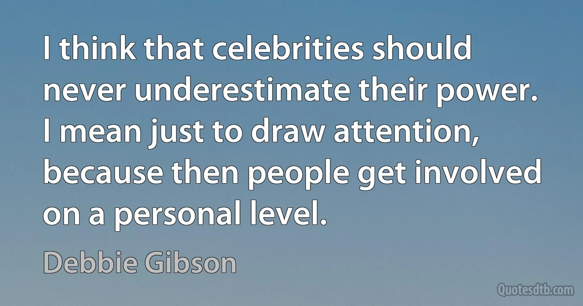 I think that celebrities should never underestimate their power. I mean just to draw attention, because then people get involved on a personal level. (Debbie Gibson)