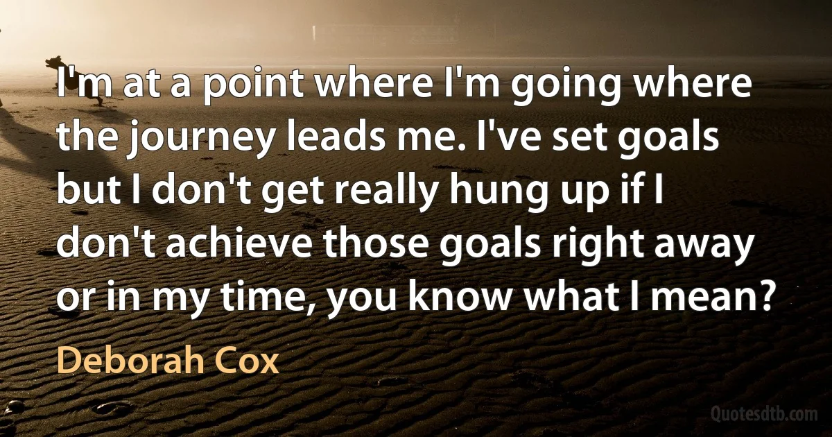 I'm at a point where I'm going where the journey leads me. I've set goals but I don't get really hung up if I don't achieve those goals right away or in my time, you know what I mean? (Deborah Cox)