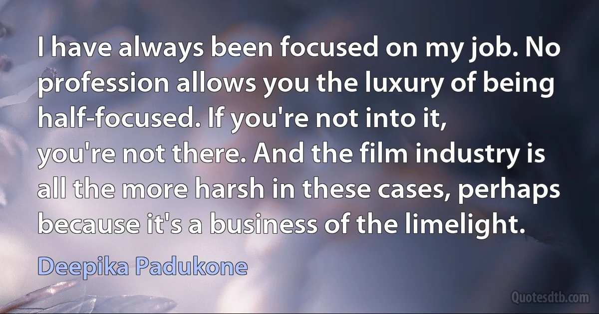 I have always been focused on my job. No profession allows you the luxury of being half-focused. If you're not into it, you're not there. And the film industry is all the more harsh in these cases, perhaps because it's a business of the limelight. (Deepika Padukone)