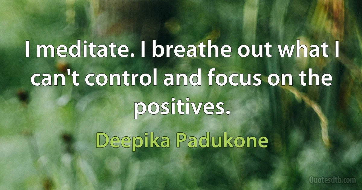 I meditate. I breathe out what I can't control and focus on the positives. (Deepika Padukone)