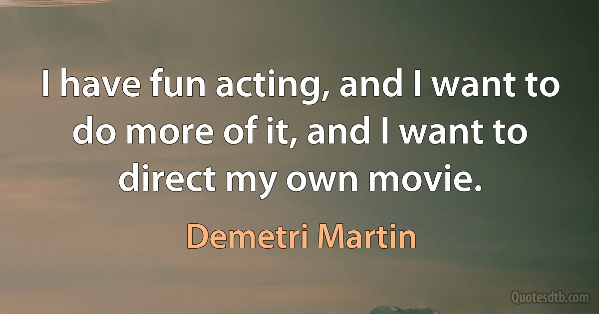 I have fun acting, and I want to do more of it, and I want to direct my own movie. (Demetri Martin)