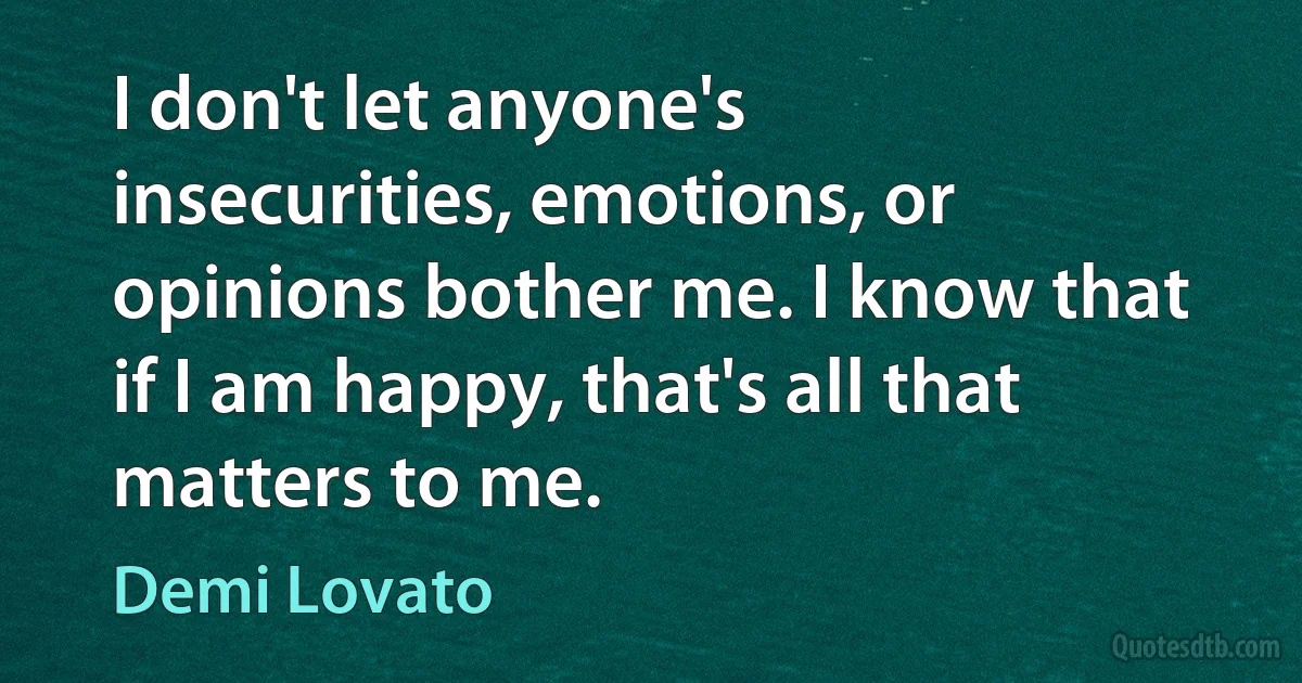 I don't let anyone's insecurities, emotions, or opinions bother me. I know that if I am happy, that's all that matters to me. (Demi Lovato)