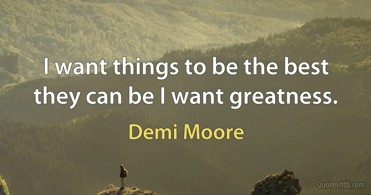 I want things to be the best they can be I want greatness. (Demi Moore)