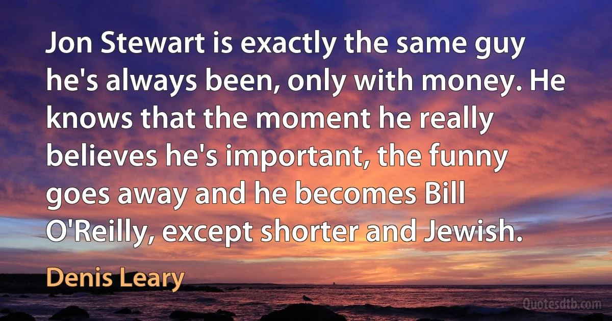 Jon Stewart is exactly the same guy he's always been, only with money. He knows that the moment he really believes he's important, the funny goes away and he becomes Bill O'Reilly, except shorter and Jewish. (Denis Leary)