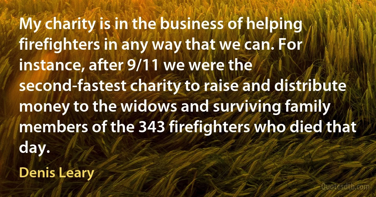 My charity is in the business of helping firefighters in any way that we can. For instance, after 9/11 we were the second-fastest charity to raise and distribute money to the widows and surviving family members of the 343 firefighters who died that day. (Denis Leary)