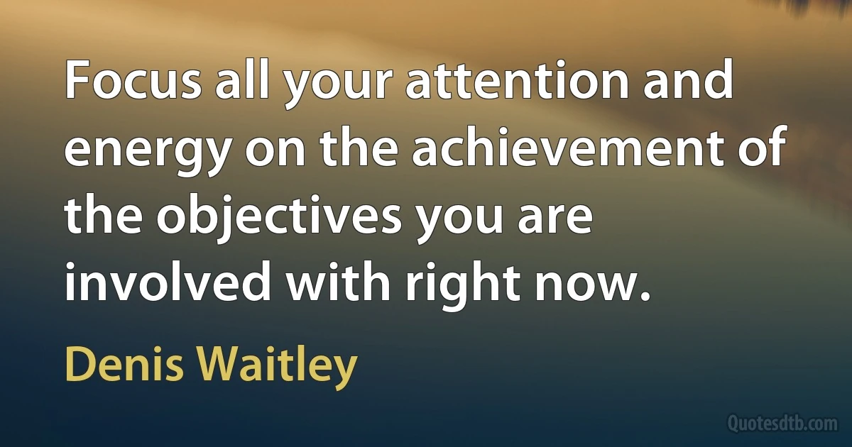 Focus all your attention and energy on the achievement of the objectives you are involved with right now. (Denis Waitley)