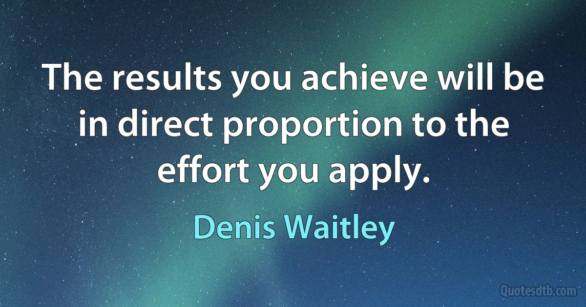 The results you achieve will be in direct proportion to the effort you apply. (Denis Waitley)