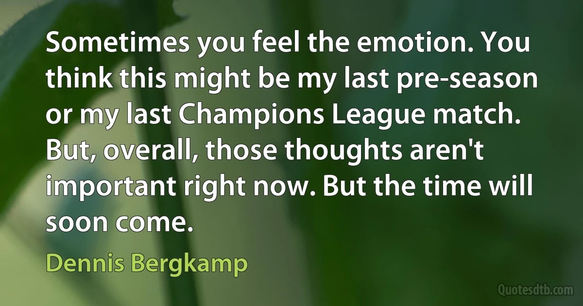 Sometimes you feel the emotion. You think this might be my last pre-season or my last Champions League match. But, overall, those thoughts aren't important right now. But the time will soon come. (Dennis Bergkamp)