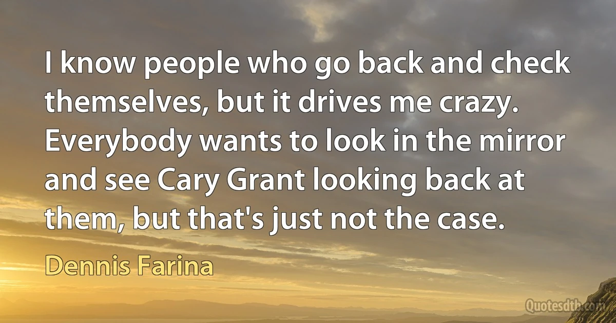 I know people who go back and check themselves, but it drives me crazy. Everybody wants to look in the mirror and see Cary Grant looking back at them, but that's just not the case. (Dennis Farina)