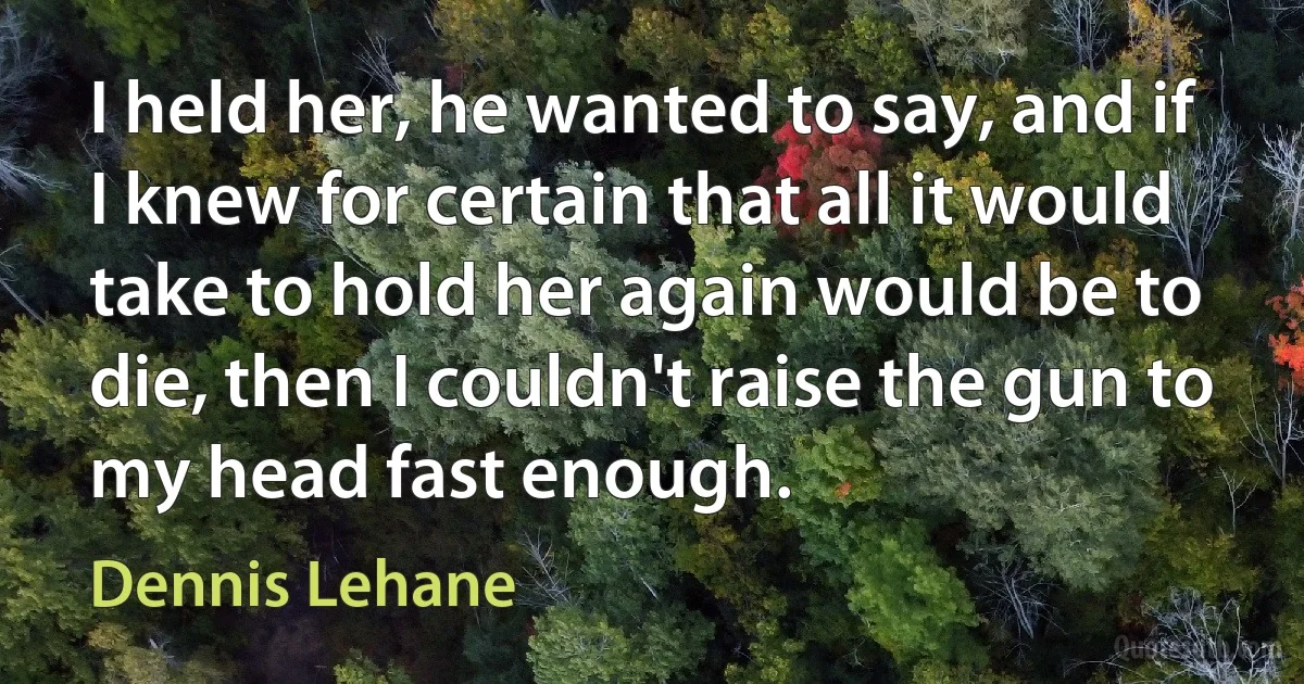 I held her, he wanted to say, and if I knew for certain that all it would take to hold her again would be to die, then I couldn't raise the gun to my head fast enough. (Dennis Lehane)