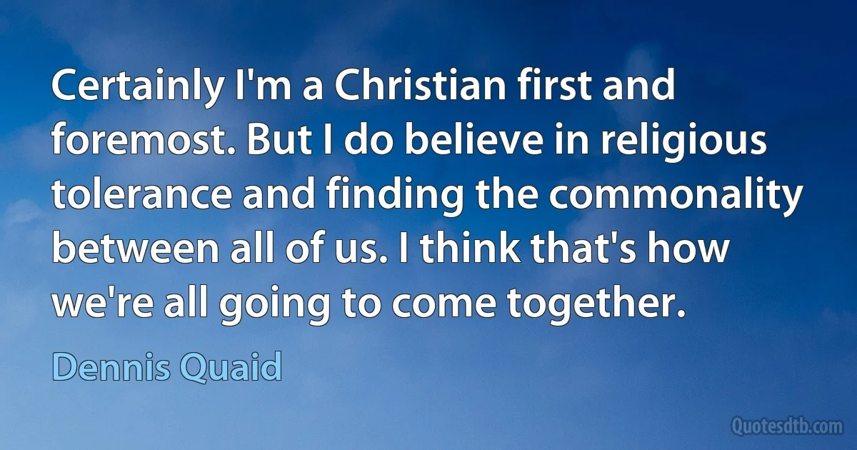 Certainly I'm a Christian first and foremost. But I do believe in religious tolerance and finding the commonality between all of us. I think that's how we're all going to come together. (Dennis Quaid)