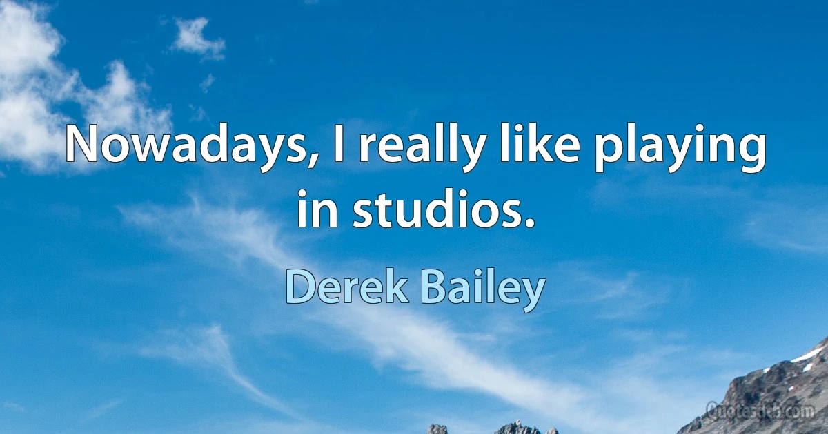 Nowadays, I really like playing in studios. (Derek Bailey)