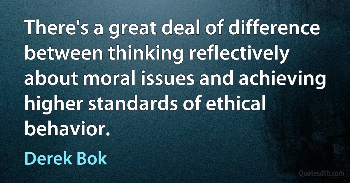 There's a great deal of difference between thinking reflectively about moral issues and achieving higher standards of ethical behavior. (Derek Bok)