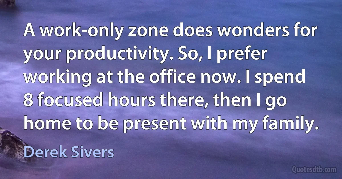 A work-only zone does wonders for your productivity. So, I prefer working at the office now. I spend 8 focused hours there, then I go home to be present with my family. (Derek Sivers)