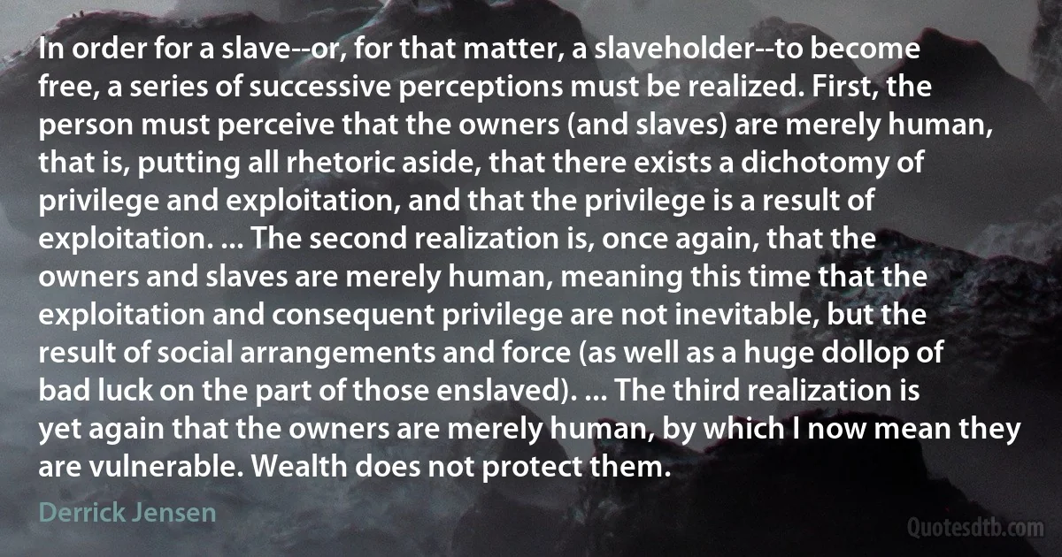 In order for a slave--or, for that matter, a slaveholder--to become free, a series of successive perceptions must be realized. First, the person must perceive that the owners (and slaves) are merely human, that is, putting all rhetoric aside, that there exists a dichotomy of privilege and exploitation, and that the privilege is a result of exploitation. ... The second realization is, once again, that the owners and slaves are merely human, meaning this time that the exploitation and consequent privilege are not inevitable, but the result of social arrangements and force (as well as a huge dollop of bad luck on the part of those enslaved). ... The third realization is yet again that the owners are merely human, by which I now mean they are vulnerable. Wealth does not protect them. (Derrick Jensen)