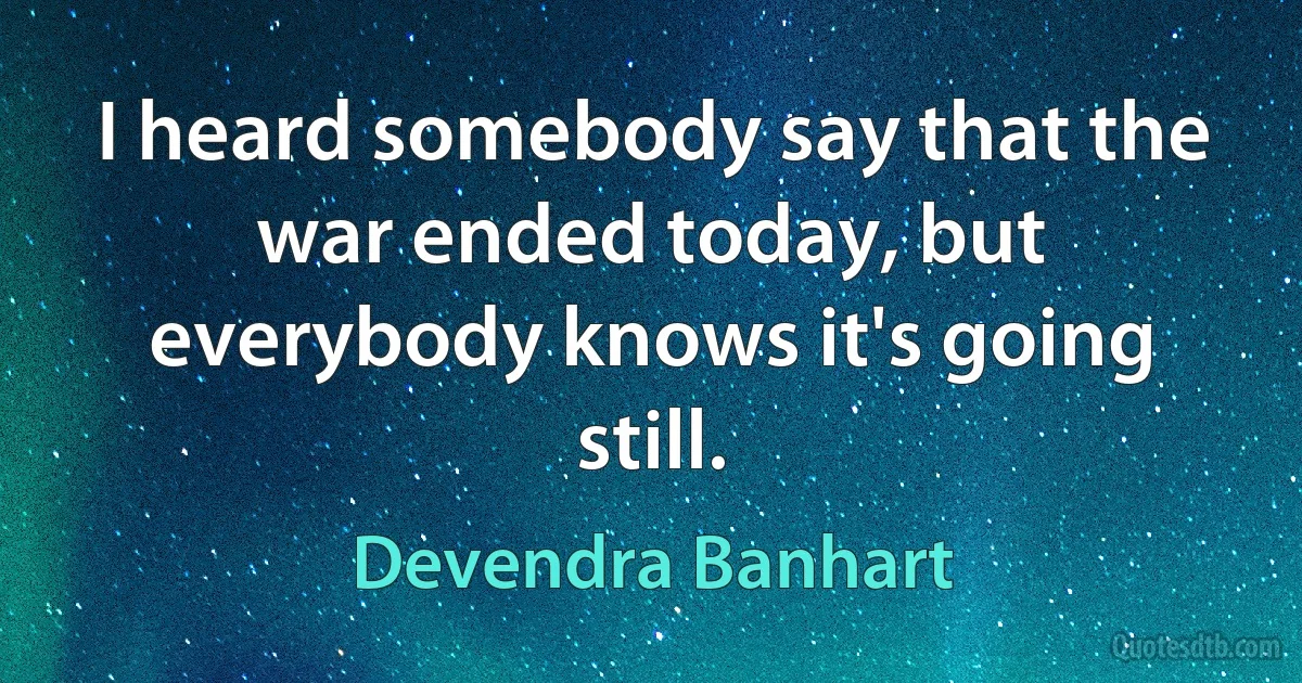 I heard somebody say that the war ended today, but everybody knows it's going still. (Devendra Banhart)