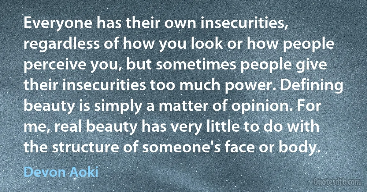 Everyone has their own insecurities, regardless of how you look or how people perceive you, but sometimes people give their insecurities too much power. Defining beauty is simply a matter of opinion. For me, real beauty has very little to do with the structure of someone's face or body. (Devon Aoki)