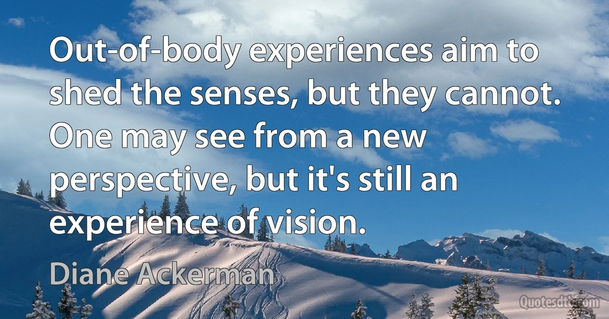 Out-of-body experiences aim to shed the senses, but they cannot. One may see from a new perspective, but it's still an experience of vision. (Diane Ackerman)