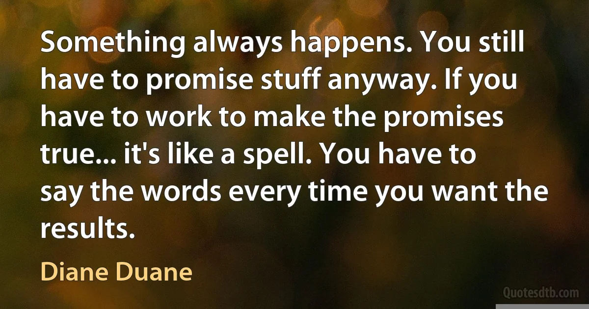 Something always happens. You still have to promise stuff anyway. If you have to work to make the promises true... it's like a spell. You have to say the words every time you want the results. (Diane Duane)