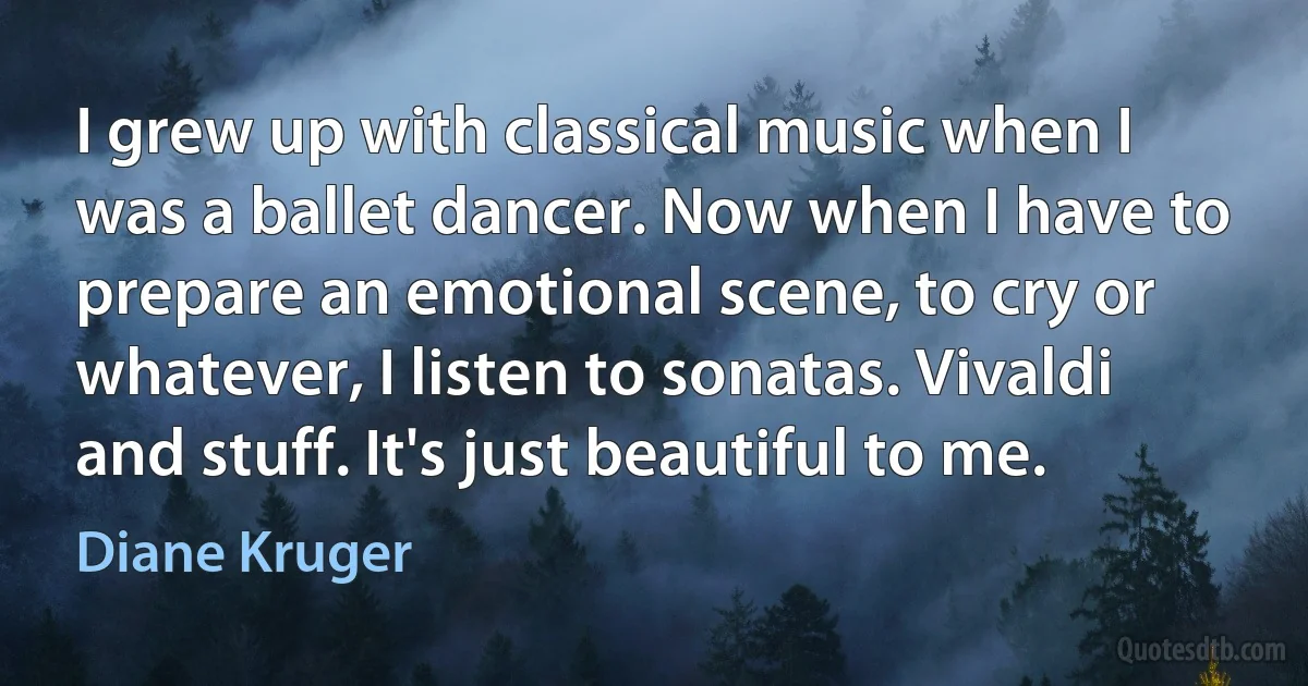 I grew up with classical music when I was a ballet dancer. Now when I have to prepare an emotional scene, to cry or whatever, I listen to sonatas. Vivaldi and stuff. It's just beautiful to me. (Diane Kruger)